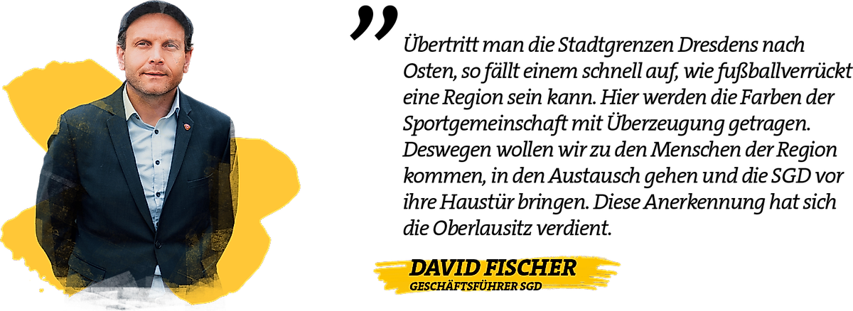 Zitat von Geschäftsführer David Fischer: "Übertritt man die Stadtgrenzen Dresdens nach Osten, so fällt einem schnell auf, wie fußballverrückt eine Region sein kann. Hier werden die Farben der Sportgemeinschaft mit Überzeugung getragen. Deswegen wollen wir zu den Menschen der Region kommen, in den Austausch gehen und die SGD vor ihre Haustür bringen. Diese Anerkennung hat sich die Oberlausitz verdient."